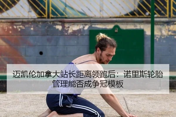 迈凯伦加拿大站长距离领跑后：诺里斯轮胎管理能否成争冠模板