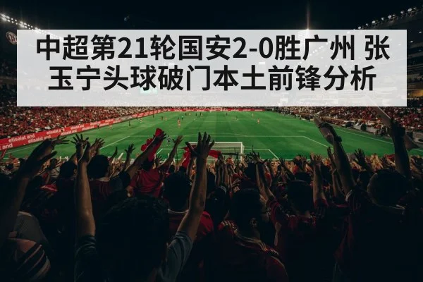中超第21轮国安2-0胜广州 张玉宁头球破门本土前锋分析