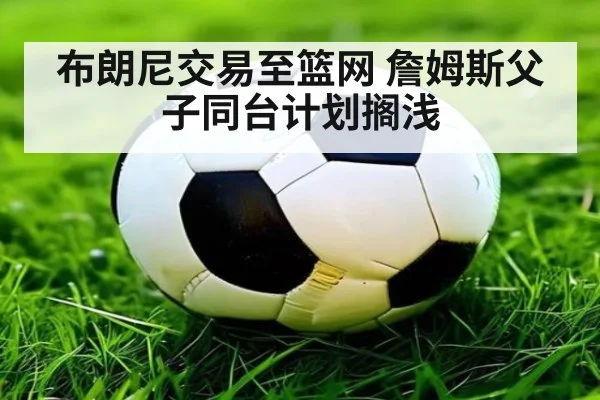 布朗尼交易至篮网 詹姆斯父子同台计划搁浅