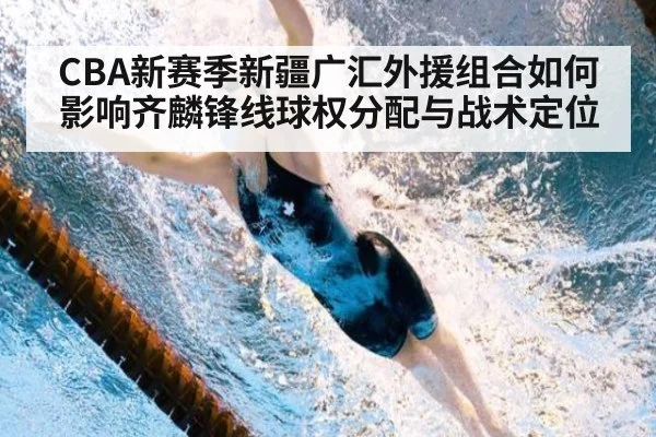 CBA新赛季新疆广汇外援组合如何影响齐麟锋线球权分配与战术定位