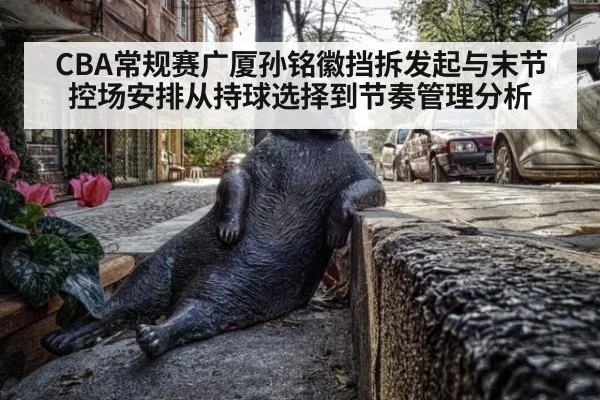 CBA常规赛广厦孙铭徽挡拆发起与末节控场安排从持球选择到节奏管理分析